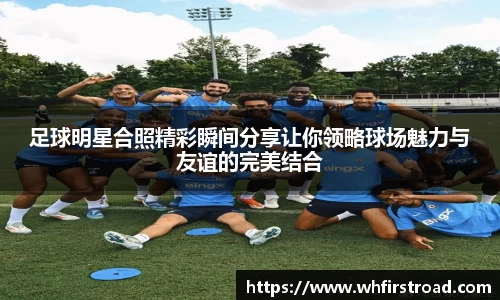 足球明星合照精彩瞬间分享让你领略球场魅力与友谊的完美结合